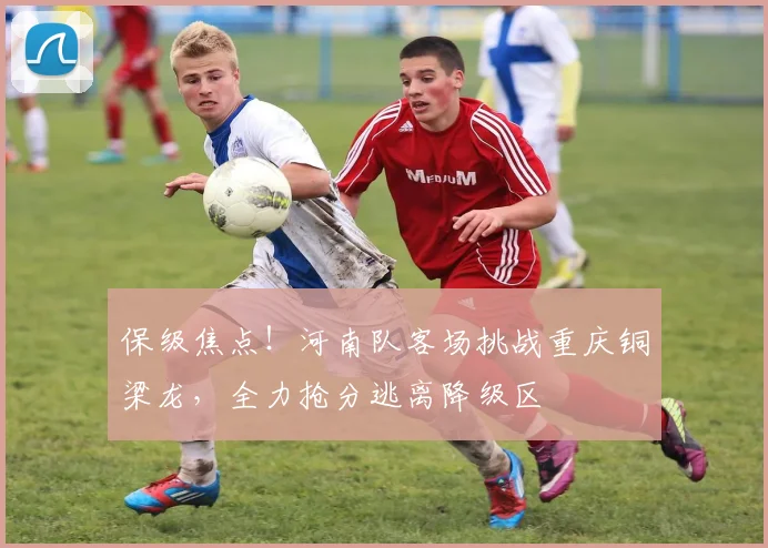 保级焦点！河南队客场挑战重庆铜梁龙，全力抢分逃离降级区