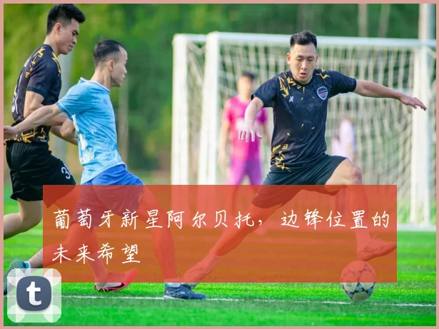 葡萄牙新星阿尔贝托，边锋位置的未来希望