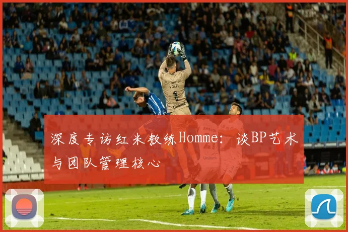 深度专访红米教练Homme：谈BP艺术与团队管理核心