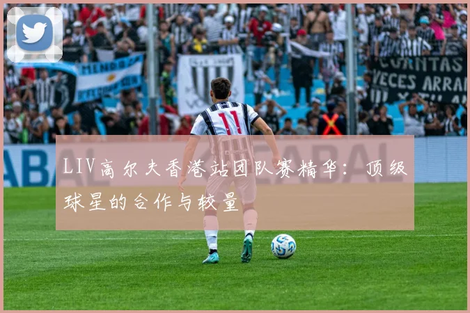 LIV高尔夫香港站团队赛精华：顶级球星的合作与较量
