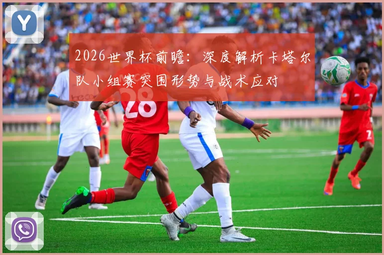 2026世界杯前瞻：深度解析卡塔尔队小组赛突围形势与战术应对