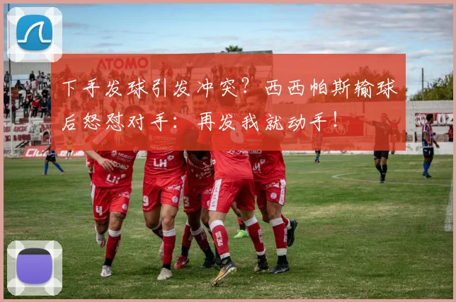 下手发球引发冲突？西西帕斯输球后怒怼对手：再发我就动手！