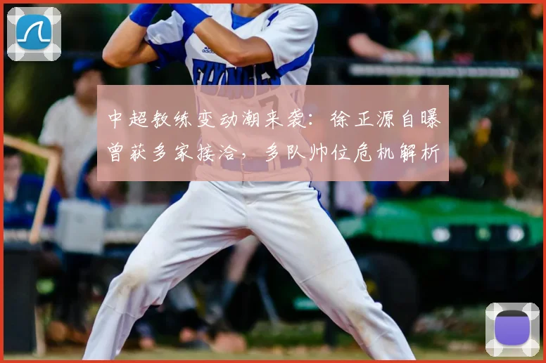 中超教练变动潮来袭：徐正源自曝曾获多家接洽，多队帅位危机解析