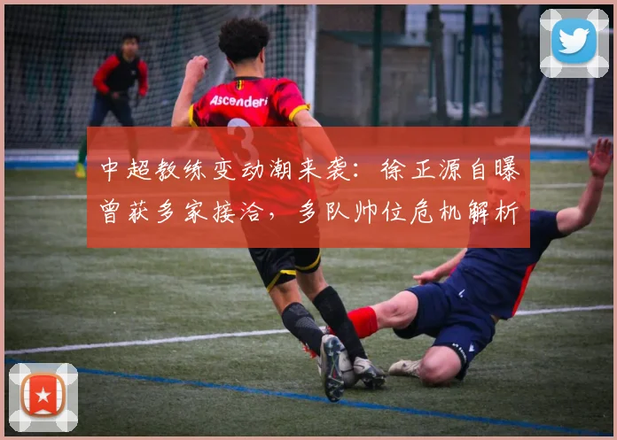 中超教练变动潮来袭：徐正源自曝曾获多家接洽，多队帅位危机解析