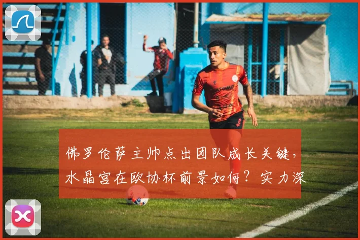 佛罗伦萨主帅点出团队成长关键，水晶宫在欧协杯前景如何？实力深度解析