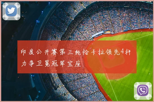 印度公开赛第三轮恰卡拉领先4杆 力争卫冕冠军宝座