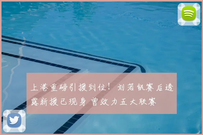 上港重磅引援到位！刘若钒赛后透露新援已现身 曾效力五大联赛