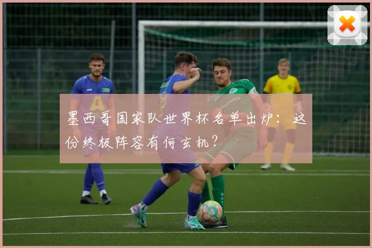 墨西哥国家队世界杯名单出炉：这份终极阵容有何玄机？