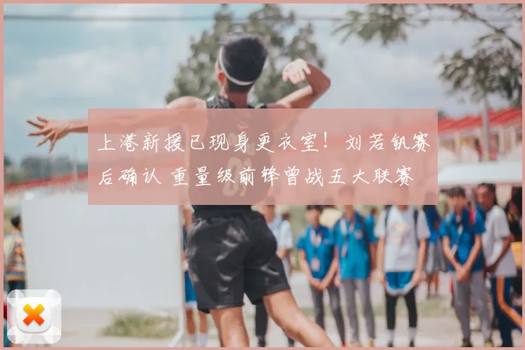 上港新援已现身更衣室！刘若钒赛后确认 重量级前锋曾战五大联赛
