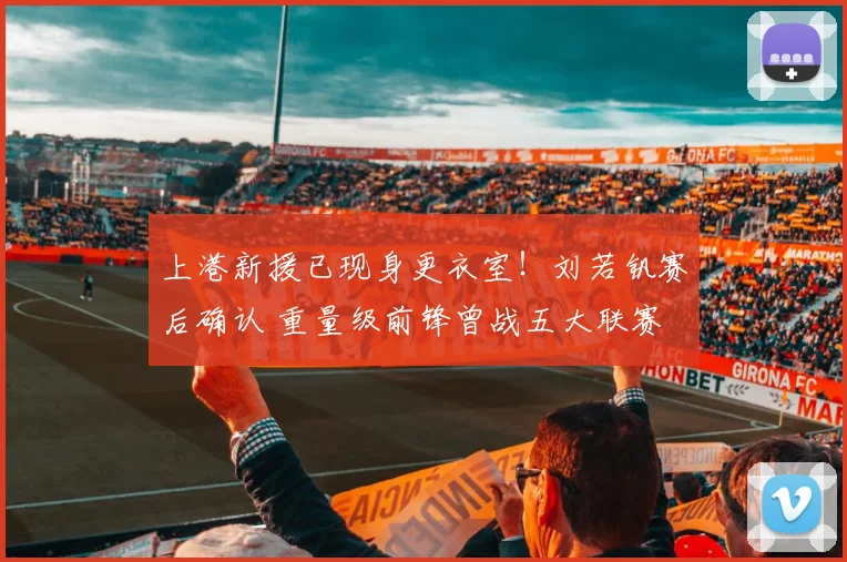 上港新援已现身更衣室！刘若钒赛后确认 重量级前锋曾战五大联赛