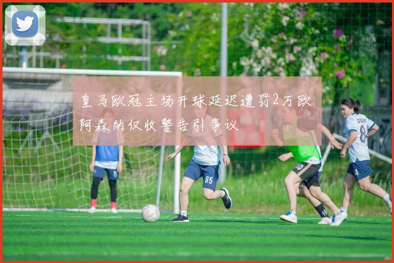 皇马欧冠主场开球延迟遭罚2万欧 阿森纳仅收警告引争议