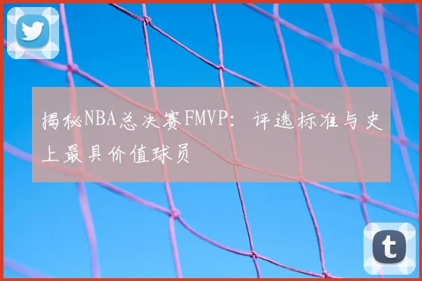 揭秘NBA总决赛FMVP：评选标准与史上最具价值球员