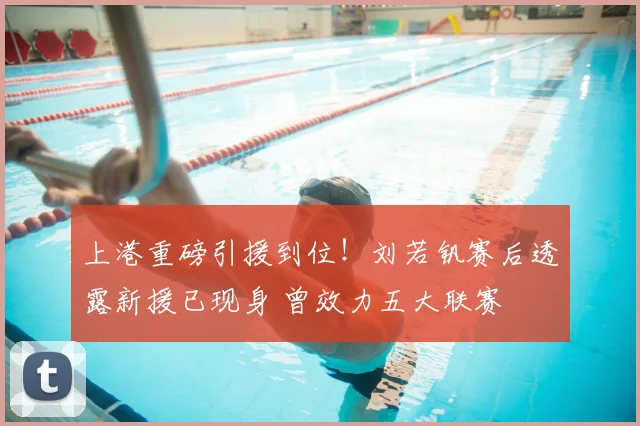 上港重磅引援到位！刘若钒赛后透露新援已现身 曾效力五大联赛