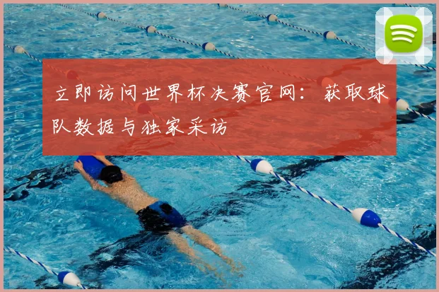 立即访问世界杯决赛官网：获取球队数据与独家采访