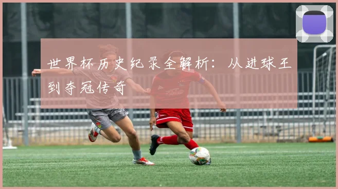世界杯历史纪录全解析：从进球王到夺冠传奇